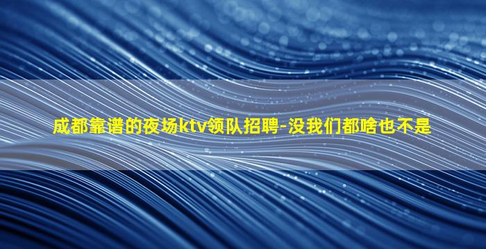 成都靠谱的夜场ktv领队招聘-没我们都啥也不是
